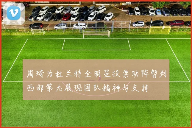 周琦为杜兰特全明星投票助阵暂列西部第九展现团队精神与支持