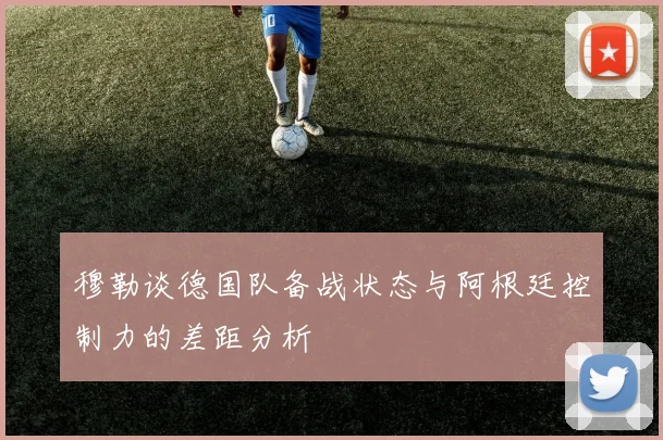 穆勒谈德国队备战状态与阿根廷控制力的差距分析