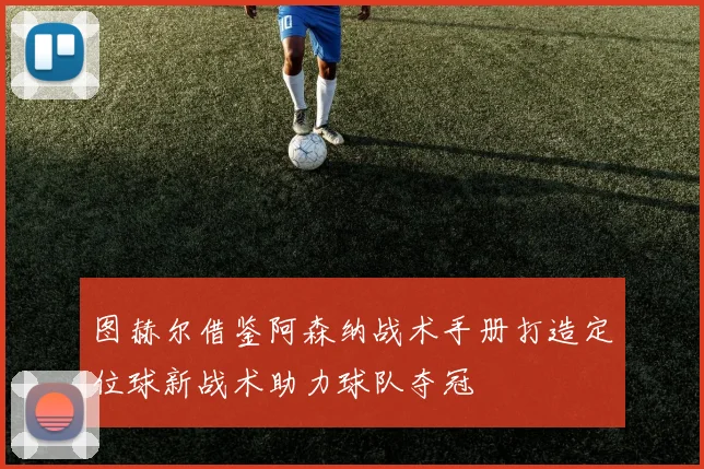 图赫尔借鉴阿森纳战术手册打造定位球新战术助力球队夺冠