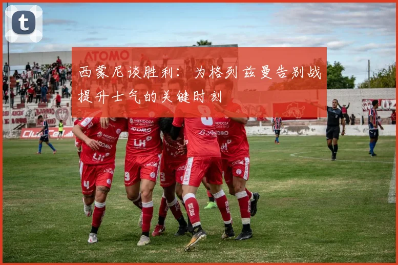 西蒙尼谈胜利：为格列兹曼告别战提升士气的关键时刻