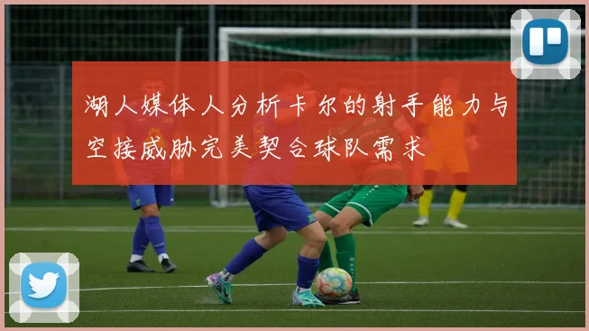 湖人媒体人分析卡尔的射手能力与空接威胁完美契合球队需求