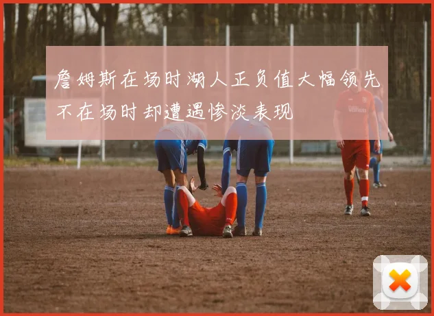 詹姆斯在场时湖人正负值大幅领先不在场时却遭遇惨淡表现