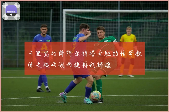 卡里克对阵阿尔特塔全胜的传奇教练之路两战两捷再创辉煌