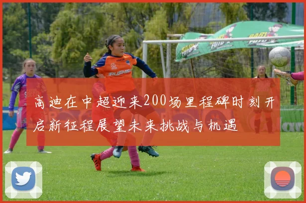高迪在中超迎来200场里程碑时刻开启新征程展望未来挑战与机遇