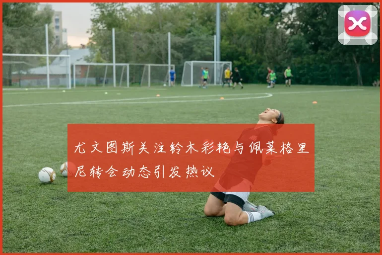 尤文图斯关注铃木彩艳与佩莱格里尼转会动态引发热议