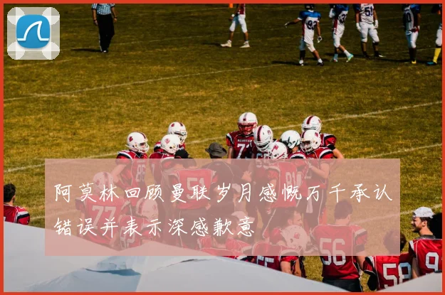 阿莫林回顾曼联岁月感慨万千承认错误并表示深感歉意