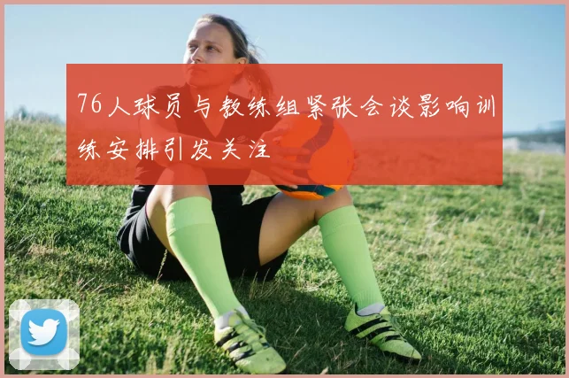 76人球员与教练组紧张会谈影响训练安排引发关注