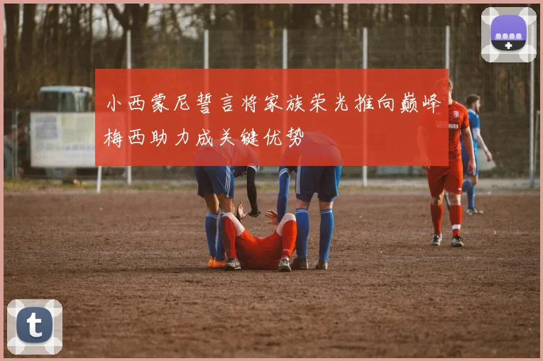 小西蒙尼誓言将家族荣光推向巅峰梅西助力成关键优势