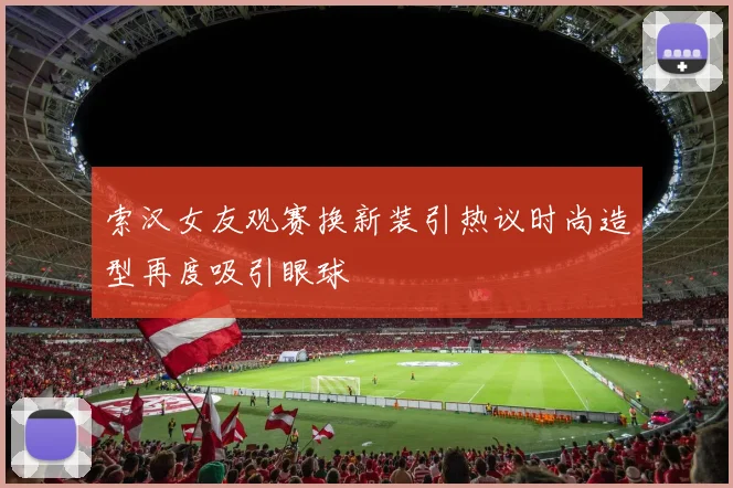 索汉女友观赛换新装引热议时尚造型再度吸引眼球