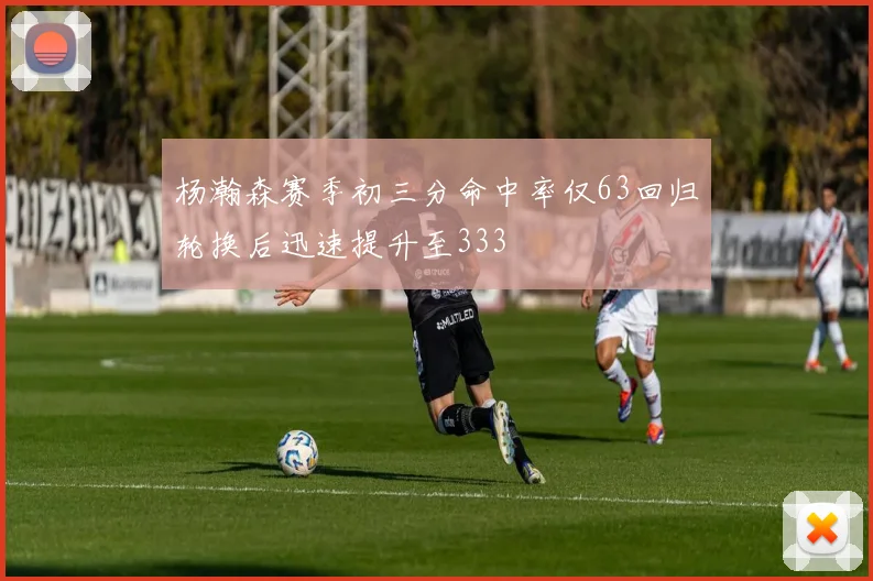 杨瀚森赛季初三分命中率仅63回归轮换后迅速提升至333