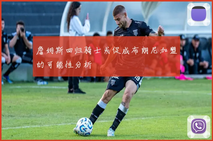 詹姆斯回归骑士或促成布朗尼加盟的可能性分析