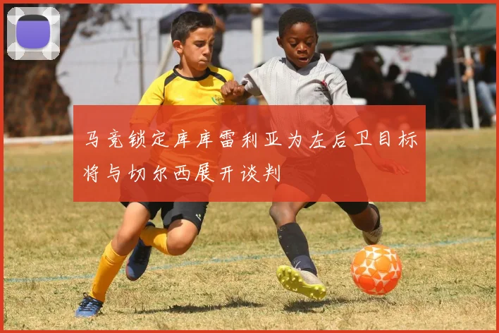 马竞锁定库库雷利亚为左后卫目标将与切尔西展开谈判