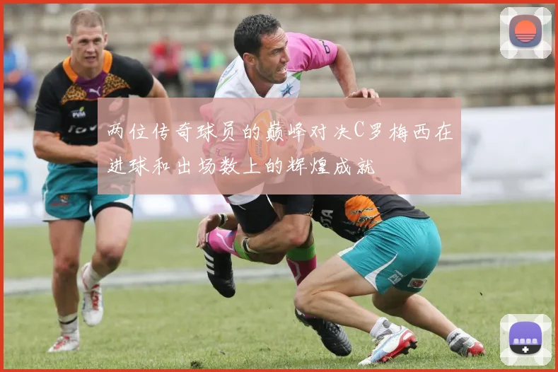 两位传奇球员的巅峰对决C罗梅西在进球和出场数上的辉煌成就