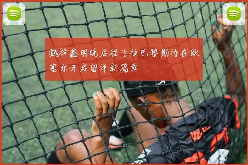 魏祥鑫明晚启程飞往巴黎期待在欧塞尔开启留洋新篇章