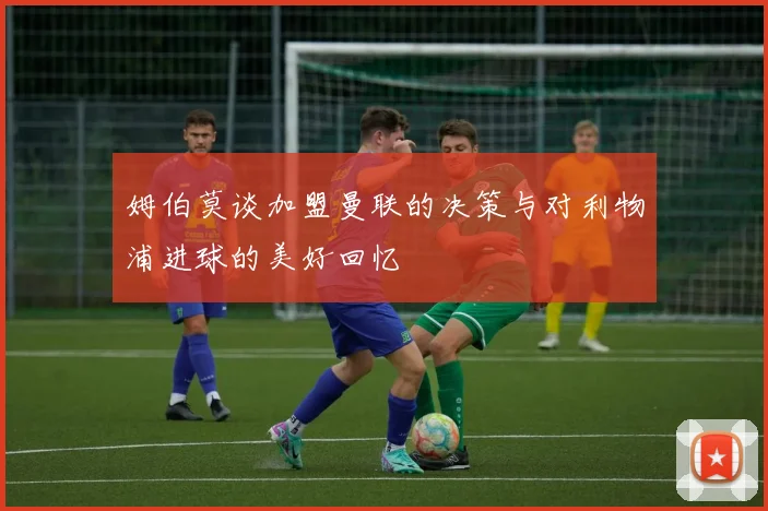 姆伯莫谈加盟曼联的决策与对利物浦进球的美好回忆