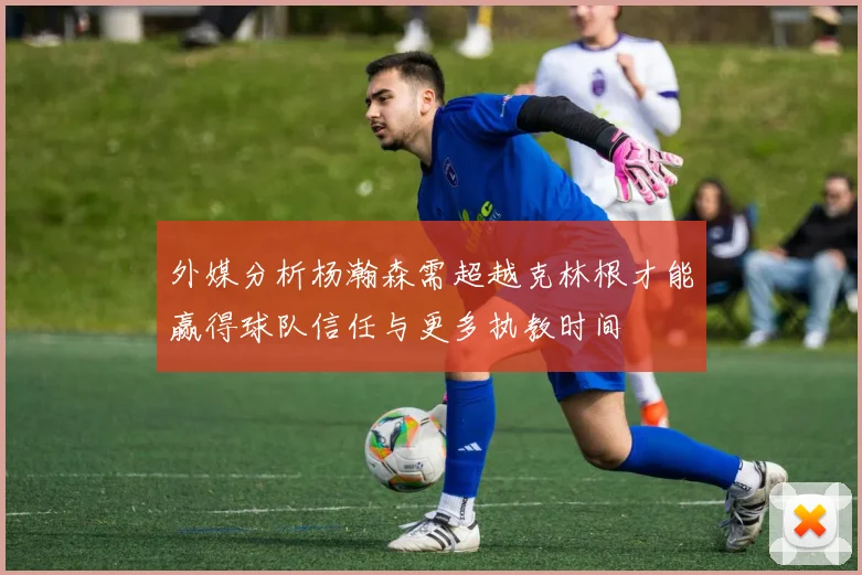 外媒分析杨瀚森需超越克林根才能赢得球队信任与更多执教时间