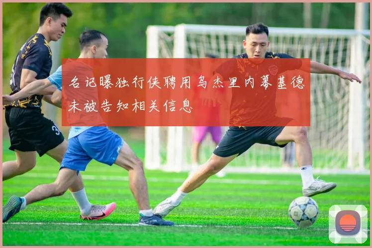 名记曝独行侠聘用乌杰里内幕基德未被告知相关信息