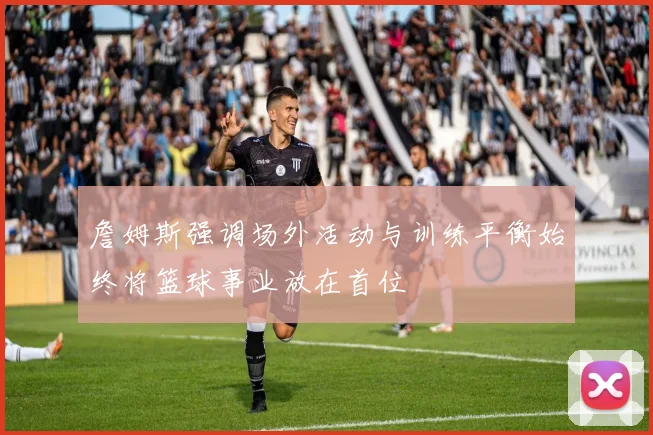 詹姆斯强调场外活动与训练平衡始终将篮球事业放在首位