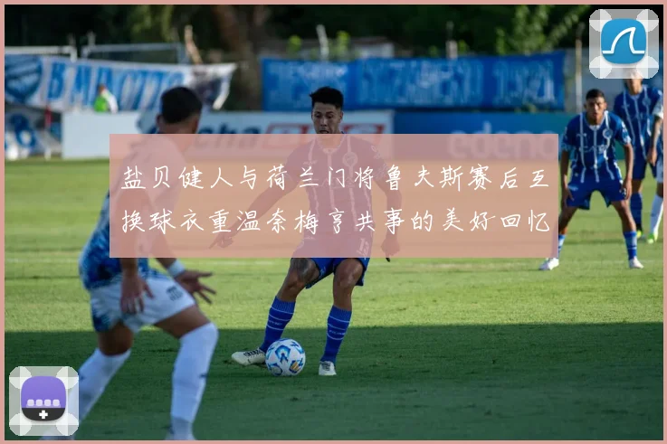 盐贝健人与荷兰门将鲁夫斯赛后互换球衣重温奈梅亨共事的美好回忆