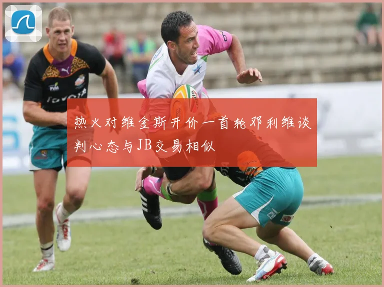 热火对维金斯开价一首轮邓利维谈判心态与JB交易相似