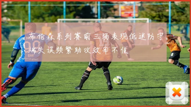 布伦森系列赛前三场表现低迷防守端失误频繁助攻效率不佳