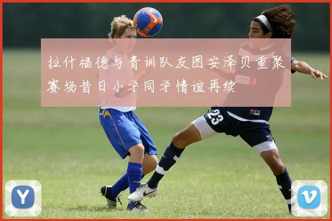 拉什福德与青训队友图安泽贝重聚赛场昔日小学同学情谊再续