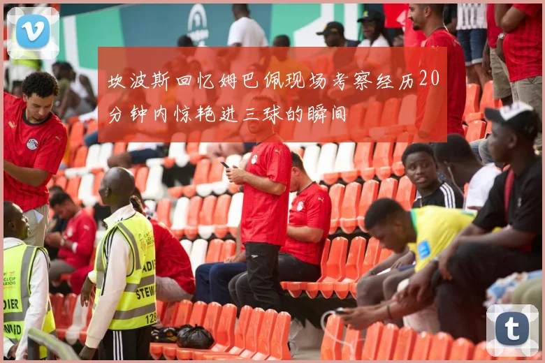 坎波斯回忆姆巴佩现场考察经历20分钟内惊艳进三球的瞬间