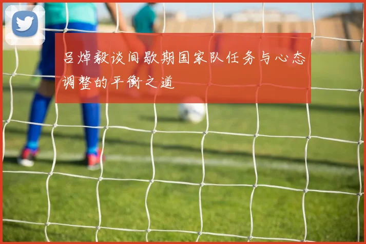 吕焯毅谈间歇期国家队任务与心态调整的平衡之道