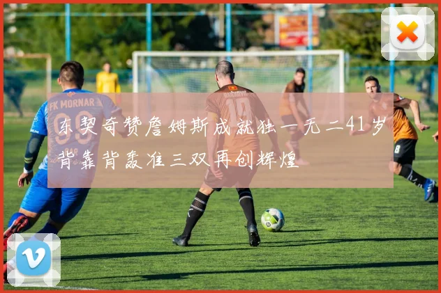 东契奇赞詹姆斯成就独一无二41岁背靠背轰准三双再创辉煌