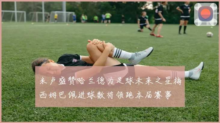 米卢盛赞哈兰德为足球未来之星梅西姆巴佩进球数将领跑本届赛事