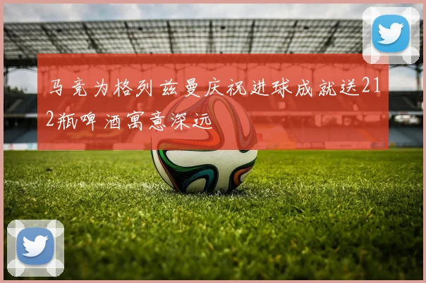 马竞为格列兹曼庆祝进球成就送212瓶啤酒寓意深远