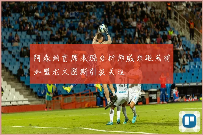 阿森纳首席表现分析师威尔逊或将加盟尤文图斯引发关注